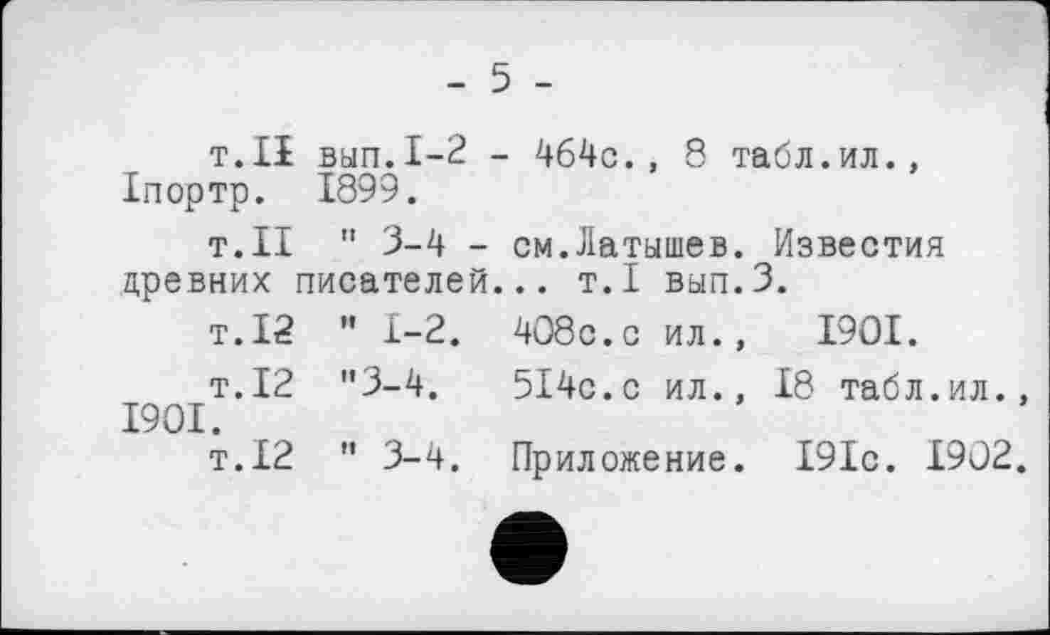 ﻿- 5 -
т.ІІ вып.1-2 - 464с., 8 табл.ил., Іпортр. 1899.
т.ІІ " 3-4 - см.Латышев. Известия древних писателей... т.1 вып.З.
т.12 ” 1-2. 408с.с ил., 1901.
т.12 ”3-4.	514с.с ил., 18 табл.ил.
1901.
т.12 ” 3-4. Приложение. 191с. 1902